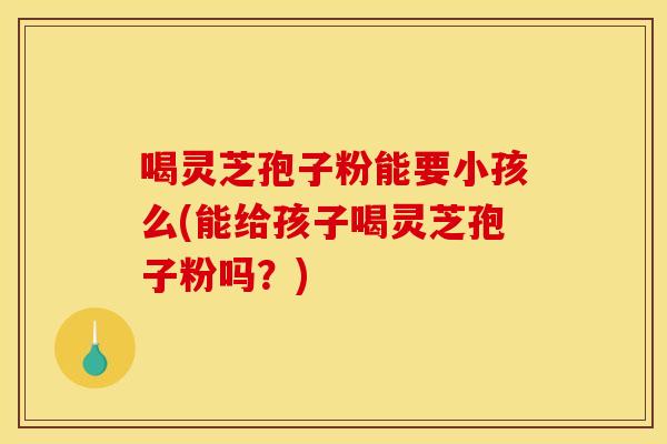 喝灵芝孢子粉能要小孩么(能给孩子喝灵芝孢子粉吗?)