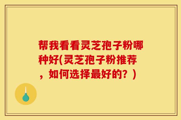 帮我看看灵芝孢子粉哪种好(灵芝孢子粉推荐,如何选择最好的?)