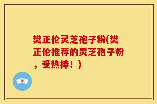 樊正伦灵芝孢子粉(樊正伦推荐的灵芝孢子粉,受热捧!)