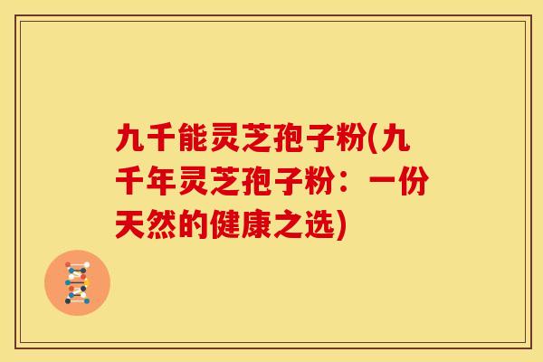 九千能灵芝孢子粉(九千年灵芝孢子粉:一份天然的健康之选)