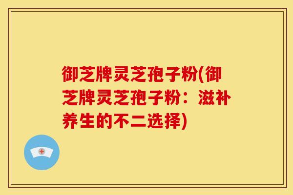 御芝牌灵芝孢子粉(御芝牌灵芝孢子粉：滋补养生的不二选择)