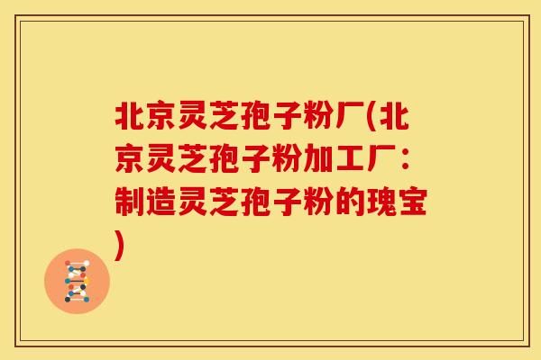 北京灵芝孢子粉厂(北京灵芝孢子粉加工厂:制造灵芝孢子粉的瑰宝)