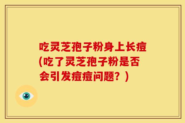 吃灵芝孢子粉身上长痘(吃了灵芝孢子粉是否会引发痘痘问题?)