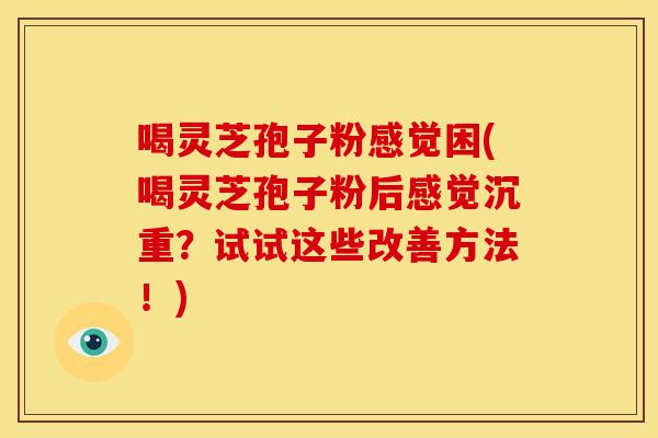 喝灵芝孢子粉感觉困(喝灵芝孢子粉后感觉沉重?试试这些改善方法!)