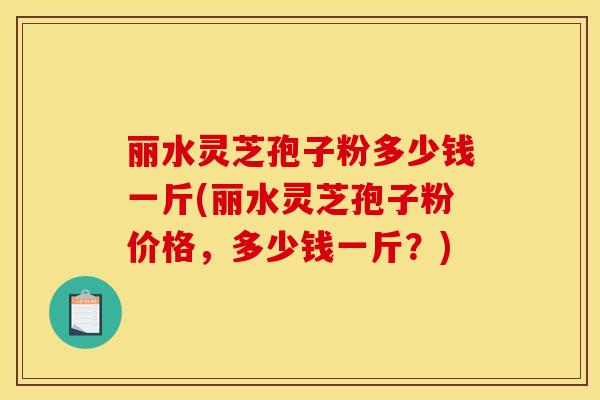 丽水灵芝孢子粉多少钱一斤(丽水灵芝孢子粉价格,多少钱一斤?)