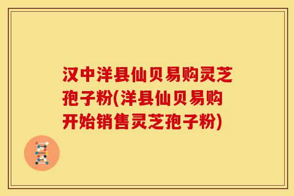 汉中洋县仙贝易购灵芝孢子粉(洋县仙贝易购开始销售灵芝孢子粉)