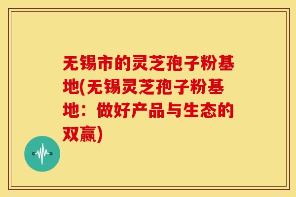 无锡市的灵芝孢子粉基地(无锡灵芝孢子粉基地:做好产品与生态的双赢)