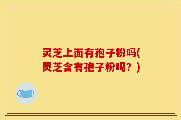 灵芝上面有孢子粉吗(灵芝含有孢子粉吗?)