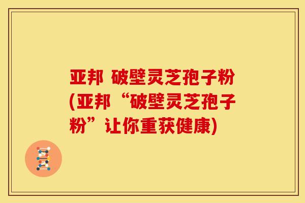 亚邦 破壁灵芝孢子粉(亚邦“破壁灵芝孢子粉”让你重获健康)