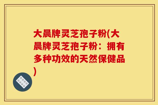 大晨牌灵芝孢子粉(大晨牌灵芝孢子粉：拥有多种功效的天然保健品)