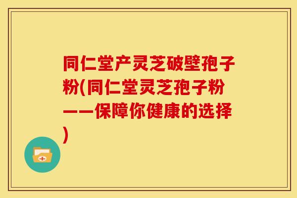 同仁堂产灵芝破壁孢子粉(同仁堂灵芝孢子粉——保障你健康的选择)