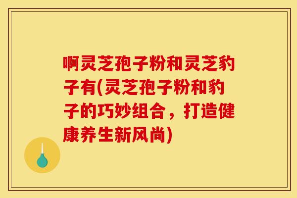 啊灵芝孢子粉和灵芝豹子有(灵芝孢子粉和豹子的巧妙组合,打造健康养生新风尚)