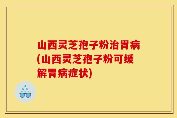 山西灵芝孢子粉治胃病(山西灵芝孢子粉可缓解胃病症状)