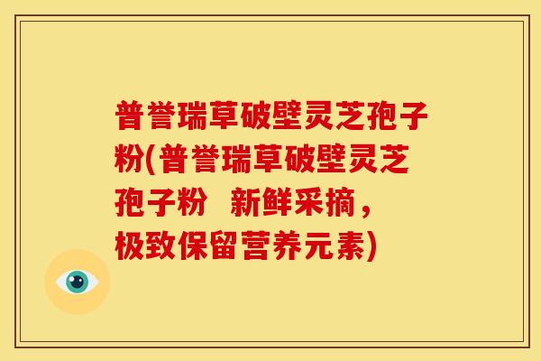 普誉瑞草破壁灵芝孢子粉(普誉瑞草破壁灵芝孢子粉 新鲜采摘,极致保留营养元素)