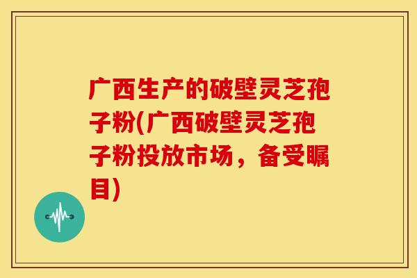 广西生产的破壁灵芝孢子粉(广西破壁灵芝孢子粉投放市场,备受瞩目)