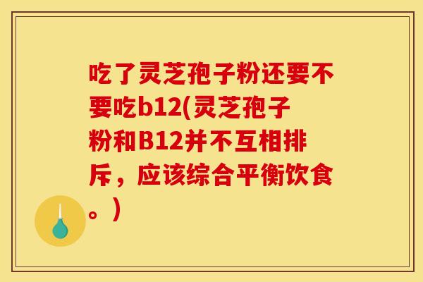 吃了灵芝孢子粉还要不要吃b12(灵芝孢子粉和B12并不互相排斥,应该综合平衡饮食。)