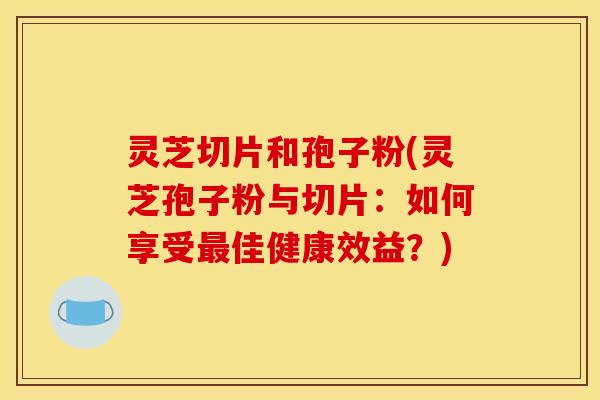 灵芝切片和孢子粉(灵芝孢子粉与切片:如何享受最佳健康效益?)