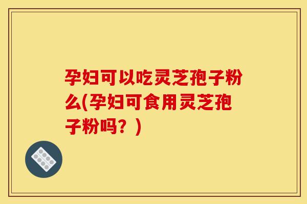 孕妇可以吃灵芝孢子粉么(孕妇可食用灵芝孢子粉吗?)