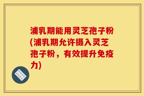 浦乳期能用灵芝孢子粉(浦乳期允许摄入灵芝孢子粉,有效提升免疫力)