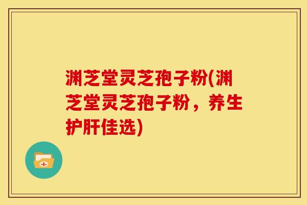 渊芝堂灵芝孢子粉(渊芝堂灵芝孢子粉,养生护肝佳选)