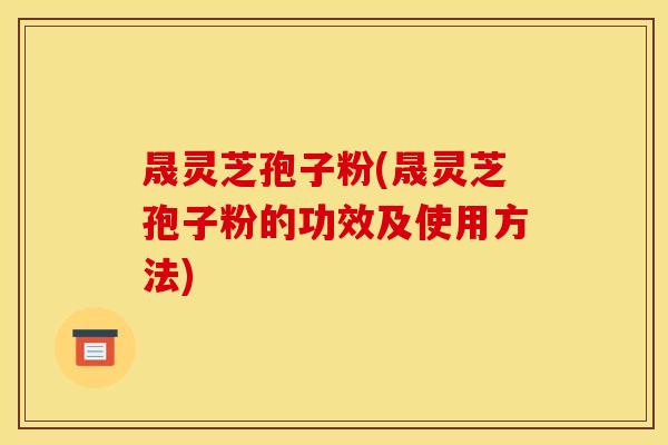 晟灵芝孢子粉(晟灵芝孢子粉的功效及使用方法)