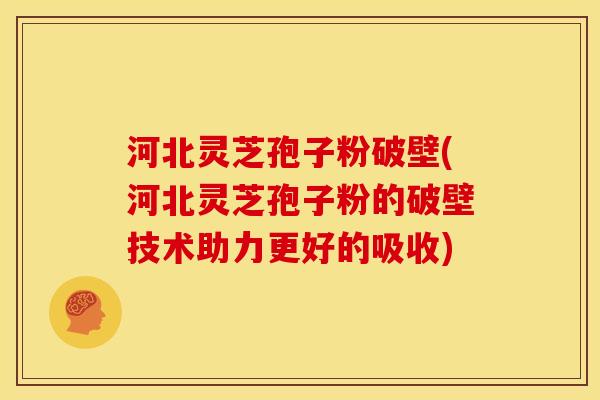河北灵芝孢子粉破壁(河北灵芝孢子粉的破壁技术助力更好的吸收)