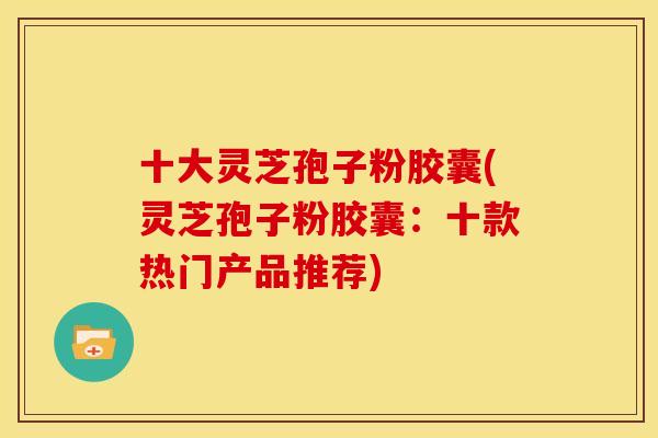 十大灵芝孢子粉胶囊(灵芝孢子粉胶囊:十款热门产品推荐)