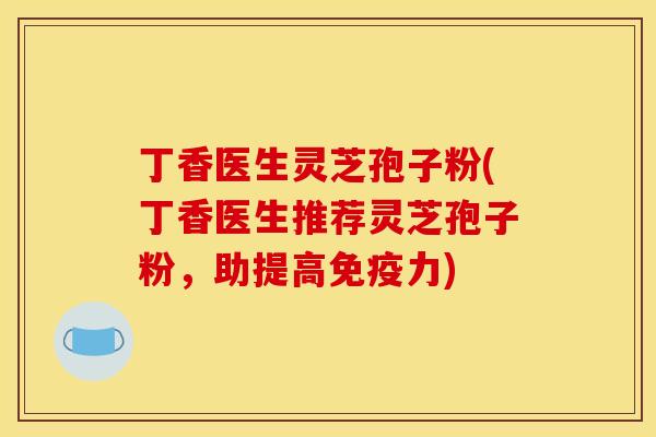 丁香医生灵芝孢子粉(丁香医生推荐灵芝孢子粉,助提高免疫力)