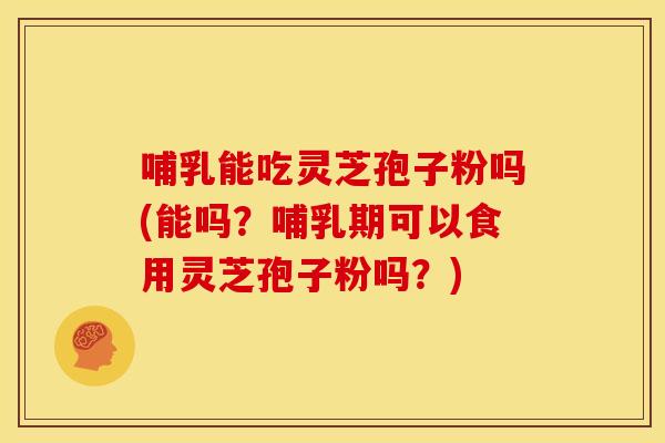 哺乳能吃灵芝孢子粉吗(能吗?哺乳期可以食用灵芝孢子粉吗?)