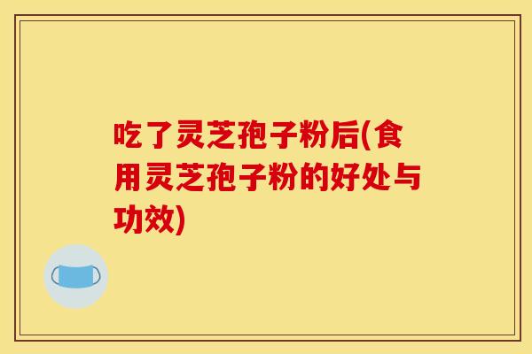 吃了灵芝孢子粉后(食用灵芝孢子粉的好处与功效)