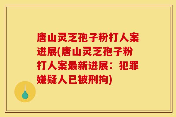 唐山灵芝孢子粉打人案进展(唐山灵芝孢子粉打人案最新进展：犯罪嫌疑人已被刑拘)