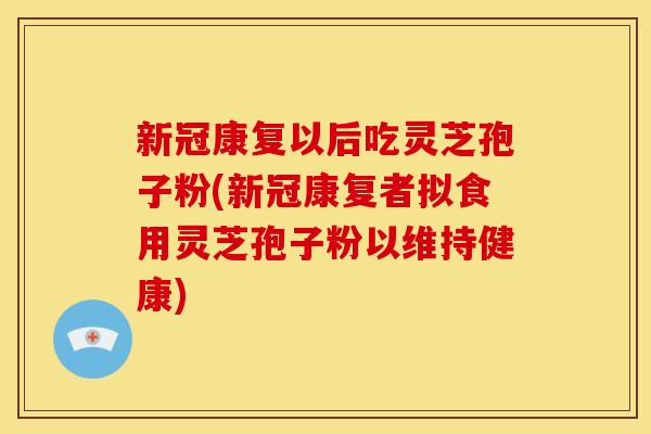 新冠康复以后吃灵芝孢子粉(新冠康复者拟食用灵芝孢子粉以维持健康)