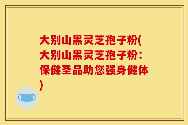 大别山黑灵芝孢子粉(大别山黑灵芝孢子粉：保健圣品助您强身健体)