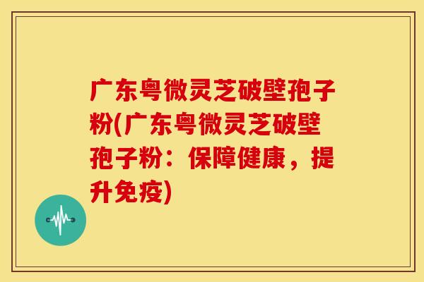 广东粤微灵芝破壁孢子粉(广东粤微灵芝破壁孢子粉:保障健康,提升免疫)