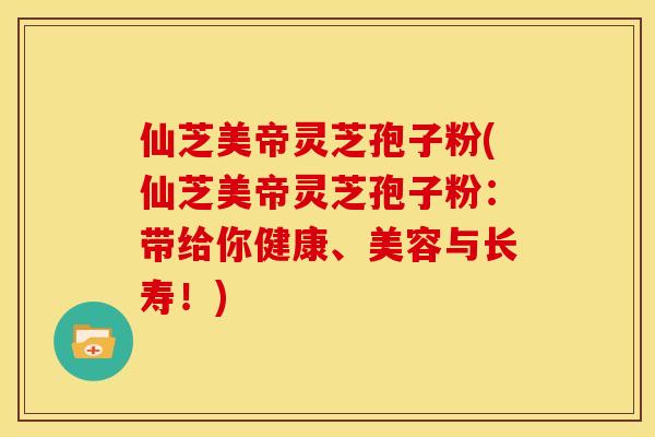 仙芝美帝灵芝孢子粉(仙芝美帝灵芝孢子粉:带给你健康、美容与长寿!)
