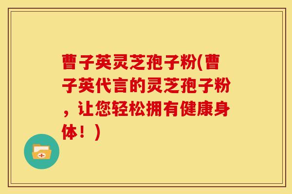 曹子英灵芝孢子粉(曹子英代言的灵芝孢子粉,让您轻松拥有健康身体!)