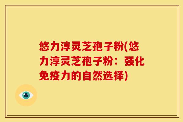 悠力淳灵芝孢子粉(悠力淳灵芝孢子粉:强化免疫力的自然选择)