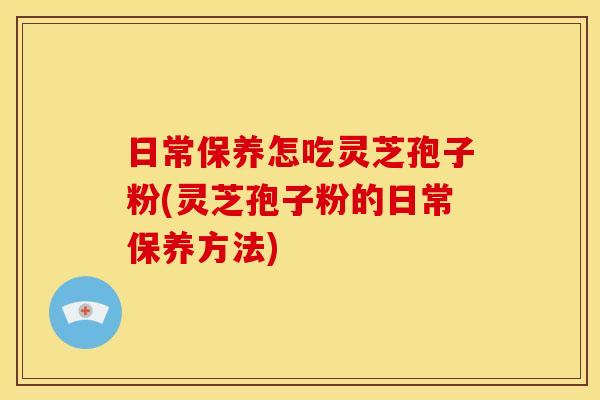 日常保养怎吃灵芝孢子粉(灵芝孢子粉的日常保养方法)