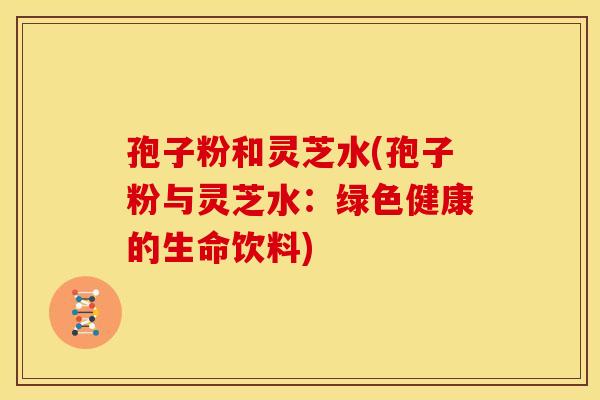 孢子粉和灵芝水(孢子粉与灵芝水:绿色健康的生命饮料)