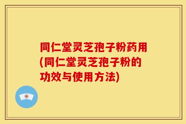 同仁堂灵芝孢子粉药用(同仁堂灵芝孢子粉的功效与使用方法)