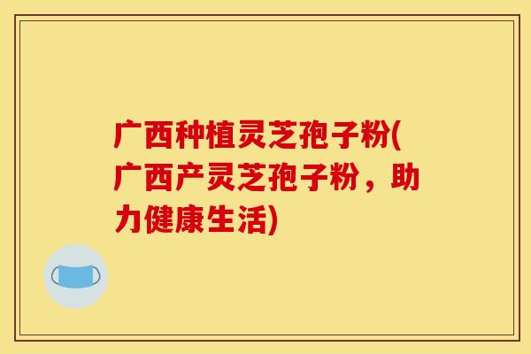 广西种植灵芝孢子粉(广西产灵芝孢子粉,助力健康生活)
