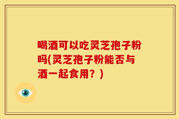 喝酒可以吃灵芝孢子粉吗(灵芝孢子粉能否与酒一起食用?)