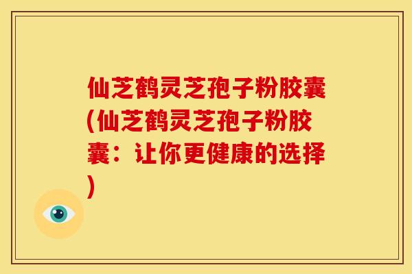 仙芝鹤灵芝孢子粉胶囊(仙芝鹤灵芝孢子粉胶囊：让你更健康的选择)
