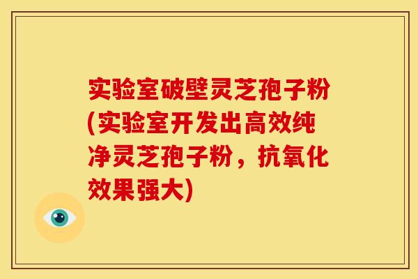 实验室破壁灵芝孢子粉(实验室开发出高效纯净灵芝孢子粉,抗氧化效果强大)