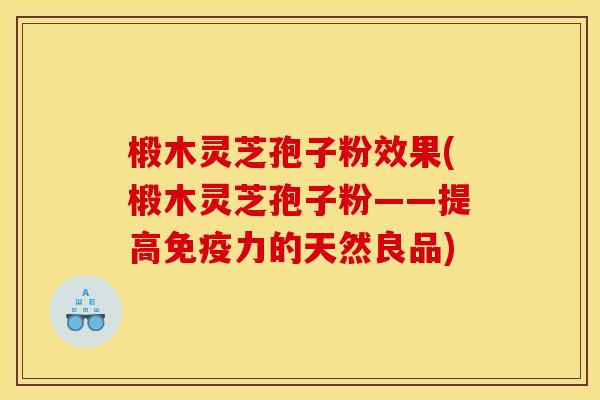 椴木灵芝孢子粉效果(椴木灵芝孢子粉——提高免疫力的天然良品)