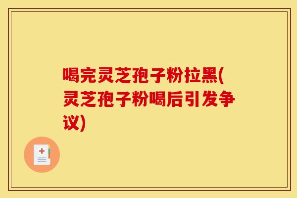 喝完灵芝孢子粉拉黑(灵芝孢子粉喝后引发争议)