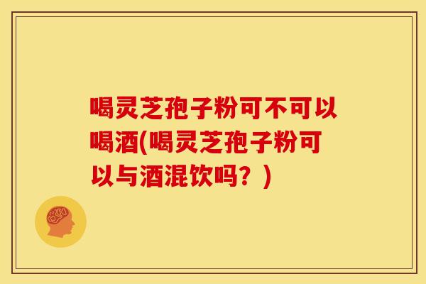 喝灵芝孢子粉可不可以喝酒(喝灵芝孢子粉可以与酒混饮吗?)