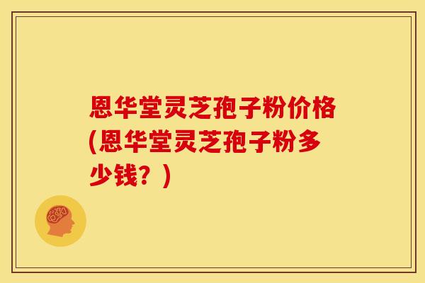 恩华堂灵芝孢子粉价格(恩华堂灵芝孢子粉多少钱?)