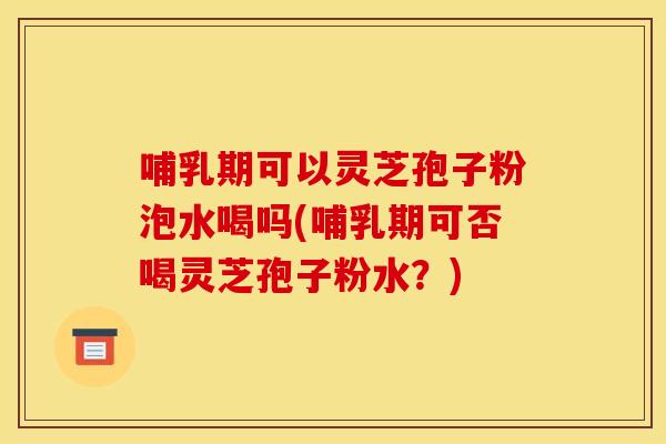 哺乳期可以灵芝孢子粉泡水喝吗(哺乳期可否喝灵芝孢子粉水？)