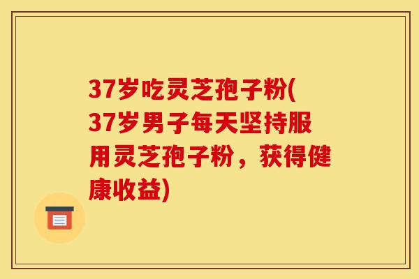 37岁吃灵芝孢子粉(37岁男子每天坚持服用灵芝孢子粉,获得健康收益)